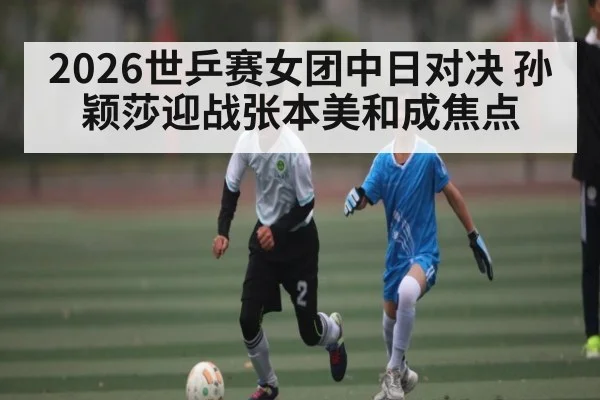 2026世乒赛女团中日对决 孙颖莎迎战张本美和成焦点