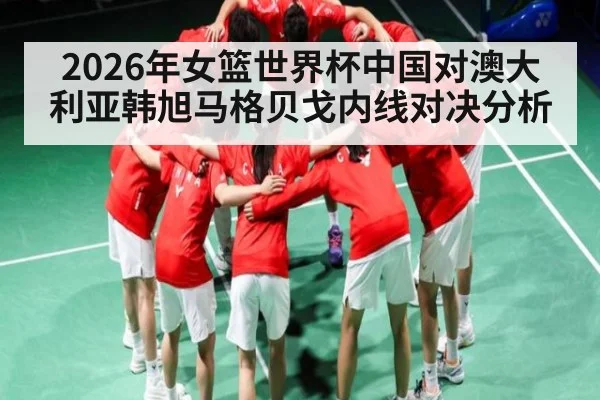 2026年女篮世界杯中国对澳大利亚韩旭马格贝戈内线对决分析