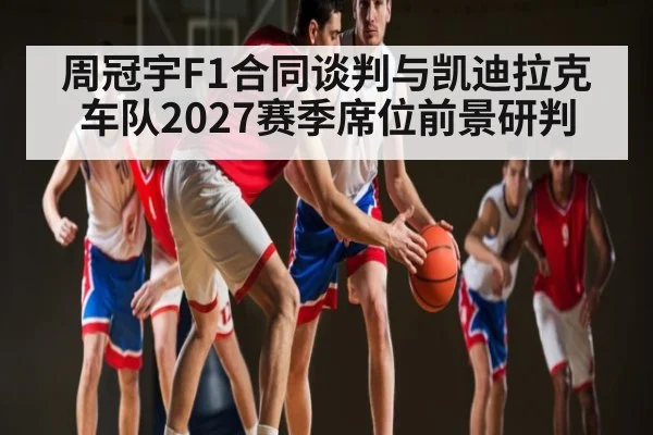 周冠宇F1合同谈判与凯迪拉克车队2027赛季席位前景研判